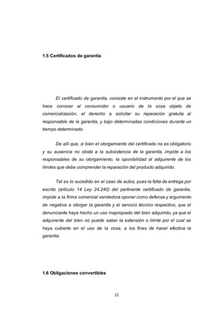 21
1.5 Certificados de garantía
El certificado de garantía, consiste en el instrumento por el que se
hace conocer al consumidor o usuario de la cosa objeto de
comercialización, el derecho a solicitar su reparación gratuita al
responsable de la garantía, y bajo determinadas condiciones durante un
tiempo determinado.
De allí que, si bien el otorgamiento del certificado no es obligatorio
y su ausencia no obsta a la subsistencia de la garantía, impide a los
responsables de su otorgamiento, la oponibilidad al adquirente de los
límites que debe comprender la reparación del producto adquirido.
Tal es lo sucedido en el caso de autos, pues la falta de entrega por
escrito (artículo 14 Ley 24.240) del pertinente certificado de garantía,
impide a la firma comercial vendedora oponer como defensa y argumento
de negativa a otorgar la garantía y el servicio técnico respectivo, que el
denunciante haya hecho un uso inapropiado del bien adquirido, ya que el
adquirente del bien no puede saber la extensión o límite por el cual se
haya cubierto en el uso de la cosa, a los fines de hacer efectiva la
garantía.
1.6 Obligaciones convertibles
 
