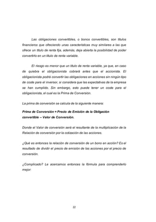 22
Las obligaciones convertibles, o bonos convertibles, son títulos
financieros que ofreciendo unas características muy similares a las que
ofrece un título de renta fija, además, deja abierta la posibilidad de poder
convertirlo en un título de renta variable.
El riesgo es menor que un título de renta variable, ya que, en caso
de quiebra el obligacionista cobrará antes que el accionista. El
obligacionista podrá convertir las obligaciones en acciones sin ningún tipo
de coste para el inversor, si considera que las expectativas de la empresa
se han cumplido. Sin embargo, esto puede tener un coste para el
obligacionista, el cual es la Prima de Conversión.
La prima de conversión se calcula de la siguiente manera:
Prima de Conversión = Precio de Emisión de la Obligación
convertible – Valor de Conversión.
Donde el Valor de conversión será el resultante de la multiplicación de la
Relación de conversión por la cotización de las acciones.
¿Qué es entonces la relación de conversión de un bono en acción? Es el
resultado de dividir el precio de emisión de las acciones por el precio de
conversión.
¿Complicado? Le acercamos entonces la fórmula para comprenderlo
mejor:
 
