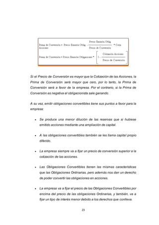 23
Si el Precio de Conversión es mayor que la Cotización de las Acciones, la
Prima de Conversión será mayor que cero, por lo tanto, la Prima de
Conversión será a favor de la empresa. Por el contrario, si la Prima de
Conversión es negativa el obligacionista sale ganando.
A su vez, emitir obligaciones convertibles tiene sus puntos a favor para la
empresa:
 Se produce una menor dilución de las reservas que si hubiese
emitido acciones mediante una ampliación de capital.
 A las obligaciones convertibles también se les llama capital propio
diferido.
 La empresa siempre va a fijar un precio de conversión superior a la
cotización de las acciones.
 Las Obligaciones Convertibles tienen las mismas características
que las Obligaciones Ordinarias, pero además nos dan un derecho
de poder convertir las obligaciones en acciones.
 La empresa va a fijar el precio de las Obligaciones Convertibles por
encima del precio de las obligaciones Ordinarias, y también, va a
fijar un tipo de interés menor debido a los derechos que conlleva.
 