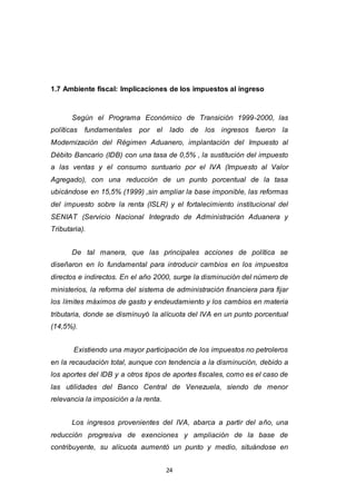 24
1.7 Ambiente fiscal: Implicaciones de los impuestos al ingreso
Según el Programa Económico de Transición 1999-2000, las
políticas fundamentales por el lado de los ingresos fueron la
Modernización del Régimen Aduanero, implantación del Impuesto al
Débito Bancario (IDB) con una tasa de 0,5% , la sustitución del impuesto
a las ventas y el consumo suntuario por el IVA (Impuesto al Valor
Agregado), con una reducción de un punto porcentual de la tasa
ubicándose en 15,5% (1999) ,sin ampliar la base imponible, las reformas
del impuesto sobre la renta (ISLR) y el fortalecimiento institucional del
SENIAT (Servicio Nacional Integrado de Administración Aduanera y
Tributaria).
De tal manera, que las principales acciones de política se
diseñaron en lo fundamental para introducir cambios en los impuestos
directos e indirectos. En el año 2000, surge la disminución del número de
ministerios, la reforma del sistema de administración financiera para fijar
los límites máximos de gasto y endeudamiento y los cambios en materia
tributaria, donde se disminuyó la alícuota del IVA en un punto porcentual
(14,5%).
Existiendo una mayor participación de los impuestos no petroleros
en la recaudación total, aunque con tendencia a la disminución, debido a
los aportes del IDB y a otros tipos de aportes fiscales, como es el caso de
las utilidades del Banco Central de Venezuela, siendo de menor
relevancia la imposición a la renta.
Los ingresos provenientes del IVA, abarca a partir del año, una
reducción progresiva de exenciones y ampliación de la base de
contribuyente, su alícuota aumentó un punto y medio, situándose en
 