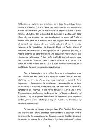 25
16%.Además, se plantea una ampliación de la base de contribuyentes en
cuanto al Impuesto Sobre la Renta y la sustitución del Impuesto de Los
Activos empresariales por un mecanismo de Impuesto Sobre la Renta
mínimo alternativo, con la finalidad de aumentar la participación fiscal
global de este impuesto en aproximadamente un punto del Producto
Interno Bruto (PIB) en el período 2002-2004 hay que tener presente que
el aumento de recaudación en regalía petrolera afecta de manera
negativa a la recaudación en Impuesto Sobre La Renta, porque al
momento de determinar la renta gravable de la personas jurídicas, la
regalía petrolera se considera como una deducción, lo que implica una
disminución del Impuesto Sobre La Renta (ISLR), de igual manera, surge
una disminución del mismo, debido a la modificación de la Ley del ISLR,
donde se rebajó la tarifa del 67,7% al 50% en términos nominales, en la
cual tributan las empresas operadoras petroleras.
Otro de los objetivos de la política fiscal es el establecimiento de
una alícuota del 16% para el IVA aplicable durante todo el año, una
eficiencia en el cobro de los impuestos mediante el aumento de la
inspección y fiscalización, la ampliación y actualización de la base
informática y la disminución de exenciones y exoneraciones a través de la
aprobación de reformas a las leyes tributarias (Ley a los Activos
Empresariales, Ley Orgánica de Aduanas, Ley del Impuesto Selectivo del
Consumo, Ley de Régimen simplificado de Tributación para pequeños
contribuyentes (Mono tributo) y la Ley de Sucesiones, Donaciones y
demás ramos conexos).
En este año se elabora y se ejecuta el “Plan Evasión Cero” como
una iniciativa del SENIAT orientada a concientizar a la población sobre el
cumplimiento de sus obligaciones tributarias, con la finalidad de reducir
los niveles de evasión fiscal. Este Plan incluye tanto la tributación interna
 