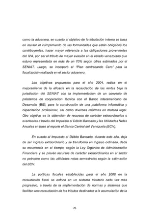 26
como la aduanera, en cuanto al objetivo de la tributación interna se basa
en revisar el cumplimiento de las formalidades que están obligados los
contribuyentes, hacer mayor referencia a las obligaciones provenientes
del IVA, por ser el tributo de mayor evasión en el estado venezolano que
estuvo representada en más de un 70% según cifras estimadas por el
SENIAT. Luego, se incorporó el “Plan contrabando Cero” para la
fiscalización realizada en el sector aduanero.
Los objetivos propuestos para el año 2004, radica en el
mejoramiento de la eficacia en la recaudación de las rentas bajo la
jurisdicción del SENIAT con la implementación de un convenio de
préstamos de cooperación técnica con el Banco Interamericano de
Desarrollo (BID) para la construcción de una plataforma informática y
capacitación profesional, así como diversas reformas en materia legal.
Otro objetivo es la obtención de recursos de carácter extraordinarios o
eventuales a través del Impuesto al Débito Bancario y las Utilidades Netas
Anuales en base al reporte el Banco Central del Venezuela (BCV).
En cuanto al Impuesto al Débito Bancario, durante este año, deja
de ser ingreso extraordinario y se transforma en ingreso ordinario, dada
su recurrencia en el tiempo, según la Ley Orgánica de Administración
Financiera y se prevén recursos de carácter extraordinarios en el sector
no petrolero como las utilidades netas semestrales según la estimación
del BCV.
La políticas fiscales establecidas para el año 2006 en la
recaudación fiscal se enfoca en un sistema tributario cada vez más
progresivo, a través de la implementación de normas y sistemas que
faciliten una recaudación de los tributos destinados a la acumulación de la
 
