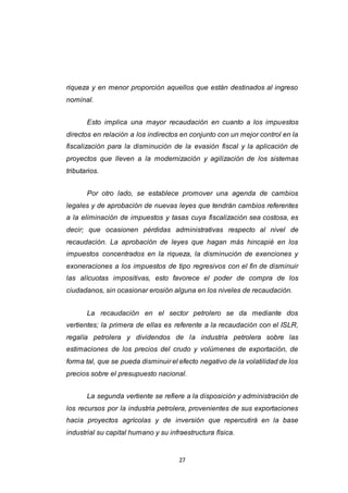 27
riqueza y en menor proporción aquellos que están destinados al ingreso
nominal.
Esto implica una mayor recaudación en cuanto a los impuestos
directos en relación a los indirectos en conjunto con un mejor control en la
fiscalización para la disminución de la evasión fiscal y la aplicación de
proyectos que lleven a la modernización y agilización de los sistemas
tributarios.
Por otro lado, se establece promover una agenda de cambios
legales y de aprobación de nuevas leyes que tendrán cambios referentes
a la eliminación de impuestos y tasas cuya fiscalización sea costosa, es
decir; que ocasionen pérdidas administrativas respecto al nivel de
recaudación. La aprobación de leyes que hagan más hincapié en los
impuestos concentrados en la riqueza, la disminución de exenciones y
exoneraciones a los impuestos de tipo regresivos con el fin de disminuir
las alícuotas impositivas, esto favorece el poder de compra de los
ciudadanos, sin ocasionar erosión alguna en los niveles de recaudación.
La recaudación en el sector petrolero se da mediante dos
vertientes; la primera de ellas es referente a la recaudación con el ISLR,
regalía petrolera y dividendos de la industria petrolera sobre las
estimaciones de los precios del crudo y volúmenes de exportación, de
forma tal, que se pueda disminuir el efecto negativo de la volatilidad de los
precios sobre el presupuesto nacional.
La segunda vertiente se refiere a la disposición y administración de
los recursos por la industria petrolera, provenientes de sus exportaciones
hacia proyectos agrícolas y de inversión que repercutirá en la base
industrial su capital humano y su infraestructura física.
 