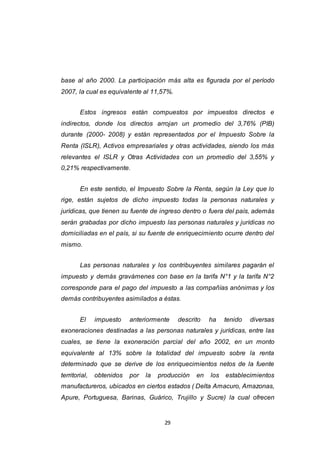 29
base al año 2000. La participación más alta es figurada por el período
2007, la cual es equivalente al 11,57%.
Estos ingresos están compuestos por impuestos directos e
indirectos, donde los directos arrojan un promedio del 3,76% (PIB)
durante (2000- 2008) y están representados por el Impuesto Sobre la
Renta (ISLR), Activos empresariales y otras actividades, siendo los más
relevantes el ISLR y Otras Actividades con un promedio del 3,55% y
0,21% respectivamente.
En este sentido, el Impuesto Sobre la Renta, según la Ley que lo
rige, están sujetos de dicho impuesto todas la personas naturales y
jurídicas, que tienen su fuente de ingreso dentro o fuera del país, además
serán grabadas por dicho impuesto las personas naturales y jurídicas no
domiciliadas en el país, si su fuente de enriquecimiento ocurre dentro del
mismo.
Las personas naturales y los contribuyentes similares pagarán el
impuesto y demás gravámenes con base en la tarifa N°1 y la tarifa N°2
corresponde para el pago del impuesto a las compañías anónimas y los
demás contribuyentes asimilados a éstas.
El impuesto anteriormente descrito ha tenido diversas
exoneraciones destinadas a las personas naturales y jurídicas, entre las
cuales, se tiene la exoneración parcial del año 2002, en un monto
equivalente al 13% sobre la totalidad del impuesto sobre la renta
determinado que se derive de los enriquecimientos netos de la fuente
territorial, obtenidos por la producción en los establecimientos
manufactureros, ubicados en ciertos estados ( Delta Amacuro, Amazonas,
Apure, Portuguesa, Barinas, Guárico, Trujillo y Sucre) la cual ofrecen
 