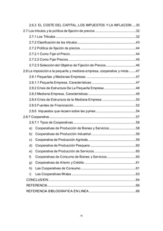 iv
2.6.3 EL COSTE DEL CAPITAL, LOS IMPUESTOS Y LA INFLACION ....30
2.7 Los tributos y la política de fijación de precios .................................................32
2.7.1 Los Tributos .................................................................................................32
2.7.2 Clasificación de los tributos.......................................................................43
2.7.2 Política de fijación de precios ...................................................................44
2.7.2.1 Como Fijar el Precio................................................................................44
2.7.2.2 Como Fijar Precios..................................................................................45
2.7.2.3 Selección del Objetivo de Fijación de Precios....................................46
2.8 La imposición a la pequeña y mediana empresa, cooperativa y mixta ........47
2.8.1 Pequeñas y Medianas Empresas ............................................................47
2.8.1.1 Pequeña Empresa, Características:.....................................................47
2.8.2 Crisis de Estructura De La Pequeña Empresa ......................................48
2.8.3 Mediana Empresa, Características:.........................................................49
2.8.4 Crisis de Estructura de la Mediana Empresa .........................................50
2.8.5 Fuentes de Financiación............................................................................52
2.8.6 Impuestos que recaen sobre las pymes ................................................54
2.8.7 Cooperativa.........................................................................................................57
2.8.7.1 Tipos de Cooperativas............................................................................58
a) Cooperativas de Producción de Bienes y Servicios................................58
b) Cooperativas de Producción Industrial......................................................59
c) Cooperativa de Producción Agrícola..........................................................59
d) Cooperativa de Producción Pesquera .......................................................60
e) Cooperativa de Producción de Servicios ..................................................60
f) Cooperativas de Consumo de Bienes y Servicios...................................60
g) Cooperativas de Ahorro y Crédito ..............................................................61
h) Las Cooperativas de Consumo...................................................................61
i) Las Cooperativas Mixtas..............................................................................63
CONCLUSION..........................................................................................................64
REFERENCIA ...........................................................................................................66
REFERENCIA BIBLOGRAFICA EN LINEA.........................................................66
 