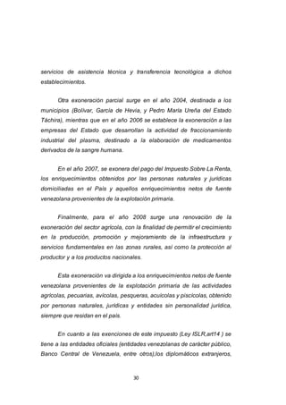 30
servicios de asistencia técnica y transferencia tecnológica a dichos
establecimientos.
Otra exoneración parcial surge en el año 2004, destinada a los
municipios (Bolívar, García de Hevia, y Pedro María Ureña del Estado
Táchira), mientras que en el año 2006 se establece la exoneración a las
empresas del Estado que desarrollan la actividad de fraccionamiento
industrial del plasma, destinado a la elaboración de medicamentos
derivados de la sangre humana.
En el año 2007, se exonera del pago del Impuesto Sobre La Renta,
los enriquecimientos obtenidos por las personas naturales y jurídicas
domiciliadas en el País y aquellos enriquecimientos netos de fuente
venezolana provenientes de la explotación primaria.
Finalmente, para el año 2008 surge una renovación de la
exoneración del sector agrícola, con la finalidad de permitir el crecimiento
en la producción, promoción y mejoramiento de la infraestructura y
servicios fundamentales en las zonas rurales, así como la protección al
productor y a los productos nacionales.
Esta exoneración va dirigida a los enriquecimientos netos de fuente
venezolana provenientes de la explotación primaria de las actividades
agrícolas, pecuarias, avícolas, pesqueras, acuícolas y piscícolas, obtenido
por personas naturales, jurídicas y entidades sin personalidad jurídica,
siempre que residan en el país.
En cuanto a las exenciones de este impuesto (Ley ISLR,art14 ) se
tiene a las entidades oficiales (entidades venezolanas de carácter público,
Banco Central de Venezuela, entre otros),los diplomáticos extranjeros,
 