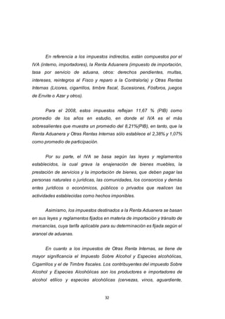 32
En referencia a los impuestos indirectos, están compuestos por el
IVA (interno, importadores), la Renta Aduanera (impuesto de importación,
tasa por servicio de aduana, otros: derechos pendientes, multas,
intereses, reintegros al Fisco y reparo a la Contraloría) y Otras Rentas
Internas (Licores, cigarrillos, timbre fiscal, Sucesiones, Fósforos, juegos
de Envite o Azar y otros).
Para el 2008, estos impuestos reflejan 11,67 % (PIB) como
promedio de los años en estudio, en donde el IVA es el más
sobresalientes que muestra un promedio del 8,21%(PIB), en tanto, que la
Renta Aduanera y Otras Rentas Internas sólo establece el 2,38% y 1,07%
como promedio de participación.
Por su parte, el IVA se basa según las leyes y reglamentos
establecidos, la cual grava la enajenación de bienes muebles, la
prestación de servicios y la importación de bienes, que deben pagar las
personas naturales o jurídicas, las comunidades, los consorcios y demás
entes jurídicos o económicos, públicos o privados que realicen las
actividades establecidas como hechos imponibles.
Asimismo, los impuestos destinados a la Renta Aduanera se basan
en sus leyes y reglamentos fijados en materia de importación y tránsito de
mercancías, cuya tarifa aplicable para su determinación es fijada según el
arancel de aduanas.
En cuanto a los impuestos de Otras Renta Internas, se tiene de
mayor significancia el Impuesto Sobre Alcohol y Especies alcohólicas,
Cigarrillos y el de Timbre fiscales. Los contribuyentes del impuesto Sobre
Alcohol y Especies Alcohólicas son los productores e importadores de
alcohol etílico y especies alcohólicas (cervezas, vinos, aguardiente,
 