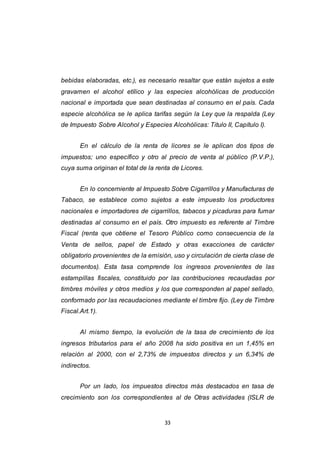 33
bebidas elaboradas, etc.), es necesario resaltar que están sujetos a este
gravamen el alcohol etílico y las especies alcohólicas de producción
nacional e importada que sean destinadas al consumo en el país. Cada
especie alcohólica se le aplica tarifas según la Ley que la respalda (Ley
de Impuesto Sobre Alcohol y Especies Alcohólicas: Titulo II, Capítulo I).
En el cálculo de la renta de licores se le aplican dos tipos de
impuestos; uno específico y otro al precio de venta al público (P.V.P.),
cuya suma originan el total de la renta de Licores.
En lo concerniente al Impuesto Sobre Cigarrillos y Manufacturas de
Tabaco, se establece como sujetos a este impuesto los productores
nacionales e importadores de cigarrillos, tabacos y picaduras para fumar
destinadas al consumo en el país. Otro impuesto es referente al Timbre
Fiscal (renta que obtiene el Tesoro Público como consecuencia de la
Venta de sellos, papel de Estado y otras exacciones de carácter
obligatorio provenientes de la emisión, uso y circulación de cierta clase de
documentos). Esta tasa comprende los ingresos provenientes de las
estampillas fiscales, constituido por las contribuciones recaudadas por
timbres móviles y otros medios y los que corresponden al papel sellado,
conformado por las recaudaciones mediante el timbre fijo. (Ley de Timbre
Fiscal.Art.1).
Al mismo tiempo, la evolución de la tasa de crecimiento de los
ingresos tributarios para el año 2008 ha sido positiva en un 1,45% en
relación al 2000, con el 2,73% de impuestos directos y un 6,34% de
indirectos.
Por un lado, los impuestos directos más destacados en tasa de
crecimiento son los correspondientes al de Otras actividades (ISLR de
 