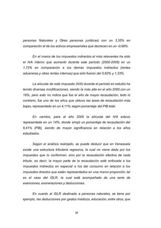 34
personas Naturales y Otras personas jurídicas) con un 3,35% en
comparación al de los activos empresariales que decrecen en un -0,98%.
En el marco de los impuestos indirectos el más relevantes ha sido
el IVA interno que aumentó durante este período (2000-2008) en un
1,72% en comparación a los demás impuestos indirectos (rentas
aduaneras y otras rentas internas) que sólo fueron del 0,83% y 1,33%.
La alícuota de este impuesto (IVA) durante el período en estudio ha
tenido diversas modificaciones, siendo la más alta en el año 2000 con un
16%, pero esto no indica que fue el año de mayor recaudación, todo lo
contrario, fue uno de los años que obtuvo las tasas de recaudación más
bajas, representado en un 4,11% según porcentaje del PIB total.
En cambio, para al año 2005 la alícuota del IVA estuvo
representada en un 14%, donde arrojó un porcentaje de recaudación del
6,41% (PIB), siendo de mayor significancia en relación a los años
estudiados.
Según el análisis realizado, se puede deducir que en Venezuela
existe una estructura tributaria regresiva, la cual no viene dada por los
impuestos que lo conforman, sino por la recaudación efectiva de cada
tributo, es decir, la mayor parte de la recaudación está enfocada a los
impuestos indirectos en especial a los del consumo en relación a los
impuestos directos que están representados en una menor proporción, tal
es el caso del ISLR, la cual está acompañado de una serie de
exenciones, exoneraciones y deducciones.
En cuanto al ISLR destinado a personas naturales, se tiene por
ejemplo, las deducciones por gastos médicos, educación, entre otros, que
 