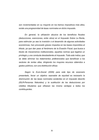 35
son incrementadas en su mayoría en los tramos impositivos más altos,
existe una progresividad de tasas nominales en dicho impuesto.
En general, la utilización abusiva de los beneficios fiscales
(deducciones, exenciones, entre otros) en el Impuesto Sobre La Renta,
para estimular ya sea la inversión o el desarrollo de algunas actividades
económicas, han provocado graves impactos en las bases imponibles al
tributo, ya que dan paso al fenómeno de la Evasión Fiscal, que busca a
través de mecanismos institucionales, aquellas normas que legalice un
privilegio y una conducta desobediente al impuesto. Todo esto indica, que
se debe eliminar los tratamientos preferenciales que benefician a los
sectores de rentas altas, dirigiendo los mayores recursos obtenidos a
gastos públicos, con una distribución eficaz.
Según la Euro-Social (2009) para este tipo de escenario
presentado, llevar un objetivo razonable de equidad es necesario la
disminución de las tasas nominales existentes en el impuesto descrito
(ISLR-Personas Naturales) y la sustitución de las deducciones por
créditos tributarios que ofrezcan las misma ventajas a todos los
contribuyentes.
 