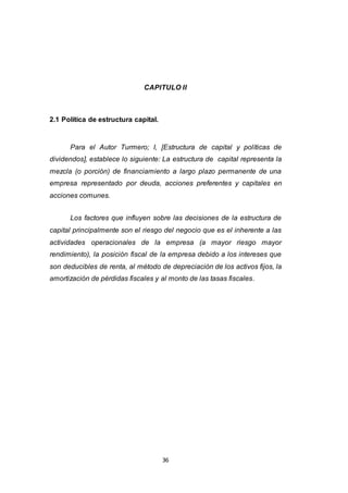 36
CAPITULO II
2.1 Política de estructura capital.
Para el Autor Turmero; I, [Estructura de capital y políticas de
dividendos], establece lo siguiente: La estructura de capital representa la
mezcla (o porción) de financiamiento a largo plazo permanente de una
empresa representado por deuda, acciones preferentes y capitales en
acciones comunes.
Los factores que influyen sobre las decisiones de la estructura de
capital principalmente son el riesgo del negocio que es el inherente a las
actividades operacionales de la empresa (a mayor riesgo mayor
rendimiento), la posición fiscal de la empresa debido a los intereses que
son deducibles de renta, al método de depreciación de los activos fijos, la
amortización de pérdidas fiscales y al monto de las tasas fiscales.
 