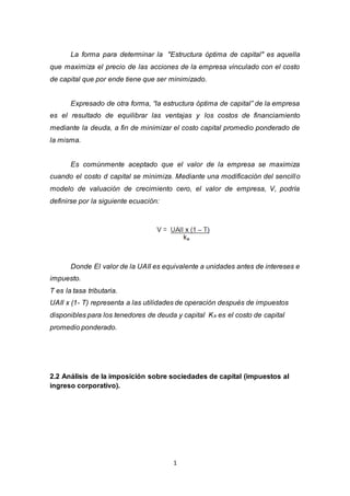 1
La forma para determinar la "Estructura óptima de capital" es aquella
que maximiza el precio de las acciones de la empresa vinculado con el costo
de capital que por ende tiene que ser minimizado.
Expresado de otra forma, “la estructura óptima de capital” de la empresa
es el resultado de equilibrar las ventajas y los costos de financiamiento
mediante la deuda, a fin de minimizar el costo capital promedio ponderado de
la misma.
Es comúnmente aceptado que el valor de la empresa se maximiza
cuando el costo d capital se minimiza. Mediante una modificación del sencillo
modelo de valuación de crecimiento cero, el valor de empresa, V, podría
definirse por la siguiente ecuación:
Donde El valor de la UAII es equivalente a unidades antes de intereses e
impuesto.
T es la tasa tributaria.
UAII x (1- T) representa a las utilidades de operación después de impuestos
disponibles para los tenedores de deuda y capital Ka es el costo de capital
promedio ponderado.
2.2 Análisis de la imposición sobre sociedades de capital (impuestos al
ingreso corporativo).
 