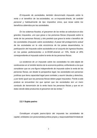 2
El impuesto de sociedades, también denominado impuesto sobre la
renta o el beneficio de las sociedades, es un impuesto directo, de carácter
personal y habitualmente de tipo impositivo único, que recae sobre los
beneficios obtenidos por las sociedades.
En los sistemas fiscales, el gravamen de las rentas se estructura en dos
grandes impuestos, uno que grava a las personas físicas (impuesto sobre la
renta de las personas físicas) y otro paralelo que grava la renta o beneficio de
las sociedades (impuesto sobre sociedades). A pesar del protagonismo actual
de las sociedades en la vida económica de los países desarrollados, la
participación del impuesto sobre sociedades en el conjunto de ingresos fiscales
en los países pertenecientes a la OCDE alcanzó un 10%, frente al 26%
correspondiente al impuesto sobre la renta de las personas físicas.
La existencia de un impuesto sobre las sociedades ha sido objeto de
controversia en el ámbito teórico de la economía pública, enfrentando a los que
consideran que es una figura independiente de impuesto sobre la renta de las
personas físicas, así desde la perspectiva legal, las sociedades son personas
jurídicas que tiene capacidad legal para contratar y asumir deudas y derechos,
y por tanto igual que las personas físicas deben pagar impuestos. Frente a esta
postura se encuentran los que opinan que las sociedades son un mero
conducto de transmisión de la renta hacia las personas físicas y que es en
éstas donde debe producirse el gravamen de las rentas.1
2.2.1 Sujeto pasivo
Constituyen el sujeto pasivo típico del impuesto las sociedades de
capital, entidades con personalidad jurídica propia y responsabilidad limitada de
 
