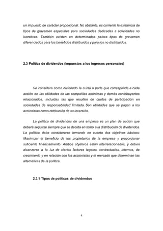 4
un impuesto de carácter proporcional. No obstante, es corriente la existencia de
tipos de gravamen especiales para sociedades dedicadas a actividades no
lucrativas. También existen en determinados países tipos de gravamen
diferenciados para los beneficios distribuidos y para los no distribuidos.
2.3 Política de dividendos (impuestos a los ingresos personales)
Se considera como dividendo la cuota o parte que corresponda a cada
acción en las utilidades de las compañías anónimas y demás contribuyentes
relacionados, incluidas las que resulten de cuotas de participación en
sociedades de responsabilidad limitada. Son utilidades que se pagan a los
accionistas como retribución de su inversión.
La política de dividendos de una empresa es un plan de acción que
deberá seguirse siempre que se decida en torno a la distribución de dividendos.
La política debe considerarse tomando en cuenta dos objetivos básicos:
Maximizar el beneficio de los propietarios de la empresa y proporcionar
suficiente financiamiento. Ambos objetivos están interrelacionados, y deben
alcanzarse a la luz de ciertos factores legales, contractuales, internos, de
crecimiento y en relación con los accionistas y el mercado que determinan las
alternativas de la política.
2.3.1 Tipos de políticas de dividendos
 