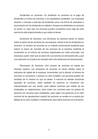 6
Dividendos en acciones: Un dividendo en acciones es el pago de
dividendos en forma de acciones a los propietarios existentes. Las empresas
recurren a menudo a este tipo de dividendo como una forma de reemplazo o
acumulación de los dividendos en efectivo. Aunque los dividendos en acciones
no tienen un valor real, los acciones pueden concebirlos como algo de valor
que les ha sido proporcionados y que antes no tenían.
Divisiones de Acciones: Las divisiones de acciones tienen un efecto,
sobre el precio de las acciones de una empresa, similar al de los dividendos en
acciones. La división de acciones es un método comúnmente empleado para
reducir el precio de mercado de las acciones de la empresa mediante el
incremento en el número de acciones adjudicadas por cada accionista. Las
empresas suelen creer que el precio de sus acciones es demasiado alto, y que
una reducción en el precio de mercado hará más dinámicas las transacciones.
Recompras de Acciones: Una compra de acciones se realiza por
diversas razones: Las divisiones de acciones no tienen efectos sobre la
estructura de capital de la empresa. Incrementan, por lo demás, el número de
acciones en circulación y reducen su valor contable. Las acciones pueden ser
divididas de la manera en que se desee. A menudo se realizan divisiones
opuestas de acciones: cierta cantidad de acciones en circulación son
intercambiadas por una acción, para obtener acciones que habrán de ser
empleadas en adquisiciones, para contar con acciones para los planes de
opciones de acciones para empleados, para lograr una ganancia en el valor
nominal de las aportaciones cuando las acciones se venden en un precio por
debajo de su valor contable o simplemente, para retirar acciones en circulación.
 