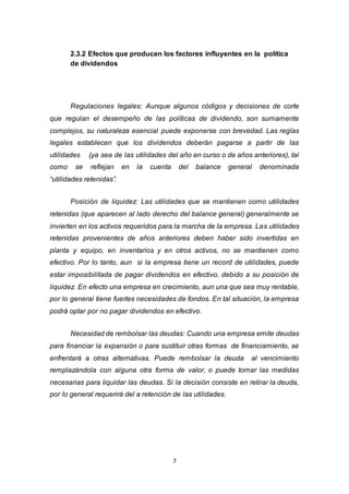 7
2.3.2 Efectos que producen los factores influyentes en la política
de dividendos
Regulaciones legales: Aunque algunos códigos y decisiones de corte
que regulan el desempeño de las políticas de dividendo, son sumamente
complejos, su naturaleza esencial puede exponerse con brevedad. Las reglas
legales establecen que los dividendos deberán pagarse a partir de las
utilidades (ya sea de las utilidades del año en curso o de años anteriores), tal
como se reflejan en la cuenta del balance general denominada
“utilidades retenidas”.
Posición de liquidez: Las utilidades que se mantienen como utilidades
retenidas (que aparecen al lado derecho del balance general) generalmente se
invierten en los activos requeridos para la marcha de la empresa. Las utilidades
retenidas provenientes de años anteriores deben haber sido invertidas en
planta y equipo, en inventarios y en otros activos, no se mantienen como
efectivo. Por lo tanto, aun si la empresa tiene un record de utilidades, puede
estar imposibilitada de pagar dividendos en efectivo, debido a su posición de
liquidez. En efecto una empresa en crecimiento, aun una que sea muy rentable,
por lo general tiene fuertes necesidades de fondos. En tal situación, la empresa
podrá optar por no pagar dividendos en efectivo.
Necesidad de rembolsar las deudas: Cuando una empresa emite deudas
para financiar la expansión o para sustituir otras formas de financiamiento, se
enfrentará a otras alternativas. Puede rembolsar la deuda al vencimiento
remplazándola con alguna otra forma de valor, o puede tomar las medidas
necesarias para liquidar las deudas. Si la decisión consiste en retirar la deuda,
por lo general requerirá del a retención de las utilidades.
 