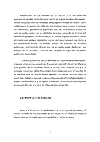 8
Restricciones en los contratos de las deudas: Con frecuencia los
contratos de deudas, particularmente cuando se tarta de deudas a largo plazo,
limitan la capacidad de una empresa para pagar dividendos en efectivo. Tales
restricciones, las cuales han sido han sido incluidas para proteger la posición
del prestamista, generalmente especifican que: 1) Los dividendos futuros tan
sólo se podrán pagar con las utilidades generadas después de la firma del
contrato de préstamo. 2) Los dividendos no podrán pagarse cuando el capital
de trabajo neto (activos circulantes, menos pasivos circulantes) sea inferior a
un determinado monto. De manera similar, los contratos de acciones
preferentes generalmente afirman que no se podrán pagar dividendos en
efectivo de las acciones comunes sólo después de pagar los dividendos
preferentes acumulados.
Tasa de expansión de activos: Mientras más rápido crezca una empresa,
mayores serán sus necesidades de financiar la expansión de activos. Mientras
más grande sea la necesidad futura de fondos, más probable será que la
empresa retenga sus utilidades en lugar de que las pague como dividendos. Si
la empresa trata de obtener fondos externos, las fuentes naturales serán lo
accionistas actuales, quienes ya conocen la compañía. Pero si las utilidades se
pagan como dividendos, y se sujetan a altas tasa de impuestos sobre ingresos
personales, tan sólo una parte de ellas podrá ser reinvertida.
2.3.3 Distribución de dividendos
Aunque el reparto de dividendos depende de las leyes de los países y el
común acuerdo de los accionistas de las empresas es importante tener en
cuenta algunas formas de determinar el dividendo de las acciones:
 