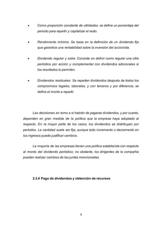 9
 Como proporción constante de utilidades: se define un porcentaje del
periodo para repartir y capitalizar el resto.
 Rendimiento mínimo: Se basa en la definición de un dividendo fijo
que garantice una rentabilidad sobre la inversión del accionista.
 Dividendo regular y extra: Consiste en definir como regular una cifra
periódica por acción y complementar con dividendos adicionales si
los resultados lo permiten.
 Dividendos residuales: Se reparten dividendos después de todos los
compromisos legales, laborales, y con terceros y por diferencia, se
define el monto a repartir.
Las decisiones en torno a si habrán de pagarse dividendos, y por cuanto,
dependen en gran medida de la política que la empresa haya adoptado al
respecto. En la mayor parte de los casos, los dividendos se distribuyen por
períodos. La cantidad suele ser fija, aunque todo incremento o decremento en
los ingresos puede justificar cambios.
La mayoría de las empresas tienen una política establecida con respecto
al monto del dividendo periódico; no obstante, los dirigentes de la compañía
pueden realizar cambios de las juntas mencionadas.
2.3.4 Pago de dividendos y obtención de recursos
 