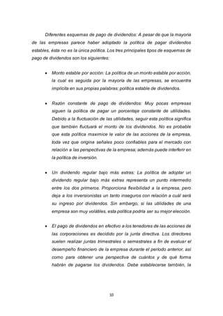 10
Diferentes esquemas de pago de dividendos: A pesar de que la mayoría
de las empresas parece haber adoptado la política de pagar dividendos
estables, ésta no es la única política. Los tres principales tipos de esquemas de
pago de dividendos son los siguientes:
 Monto estable por acción: La política de un monto estable por acción,
la cual es seguida por la mayoría de las empresas, se encuentra
implícita en sus propias palabras: política estable de dividendos.
 Razón constante de pago de dividendos: Muy pocas empresas
siguen la política de pagar un porcentaje constante de utilidades.
Debido a la fluctuación de las utilidades, seguir esta política significa
que también fluctuará el monto de los dividendos. No es probable
que esta política maximice le valor de las acciones de la empresa,
toda vez que origina señales poco confiables para el mercado con
relación a las perspectivas de la empresa; además puede interferir en
la política de inversión.
 Un dividendo regular bajo más extras: La política de adoptar un
dividendo regular bajo más extras representa un punto intermedio
entre los dos primeros. Proporciona flexibilidad a la empresa, pero
deja a los inversionistas un tanto inseguros con relación a cuál será
su ingreso por dividendos. Sin embargo, si las utilidades de una
empresa son muy volátiles, esta política podría ser su mejor elección.
 El pago de dividendos en efectivo a los tenedores de las acciones de
las corporaciones es decidido por la junta directiva. Los directores
suelen realizar juntas trimestrales o semestrales a fin de evaluar el
desempeño financiero de la empresa durante el período anterior, así
como para obtener una perspectiva de cuántos y de qué forma
habrán de pagarse los dividendos. Debe establecerse también, la
 