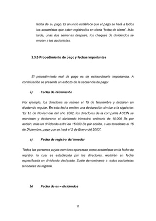 11
fecha de su pago. El anuncio establece que el pago se hará a todos
los accionistas que estén registrados en cierta “fecha de cierre”. Más
tarde, unas dos semanas después, los cheques de dividendos se
envían a los accionistas.
2.3.5 Procedimiento de pago y fechas importantes
El procedimiento real de pago es de extraordinaria importancia. A
continuación se presenta un esbozó de la secuencia de pago:
a) Fecha de declaración
Por ejemplo, los directores se reúnen el 15 de Noviembre y declaran un
dividendo regular. En esta fecha emiten una declaración similar a la siguiente:
“El 15 de Noviembre del año 2002, los directores de la compañía ASEIN se
reunieron y declararon el dividendo trimestral ordinario de 10.000 Bs por
acción, más un dividendo extra de 15.000 Bs por acción, a los tenedores al 15
de Diciembre, pago que se hará el 2 de Enero del 2003”.
a) Fecha de registro del tenedor
Todas las personas cuyos nombres aparezcan como accionistas en la fecha de
registro, la cual es establecida por los directores, recibirán en fecha
especificada un dividendo declarado. Suele denominarse a estos accionistas
tenedores de registro.
b) Fecha de ex – dividendos
 