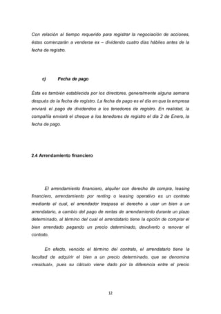 12
Con relación al tiempo requerido para registrar la negociación de acciones,
éstas comenzarán a venderse ex – dividendo cuatro días hábiles antes de la
fecha de registro.
c) Fecha de pago
Ésta es también establecida por los directores, generalmente alguna semana
después de la fecha de registro. La fecha de pago es el día en que la empresa
enviará el pago de dividendos a los tenedores de registro. En realidad, la
compañía enviará el cheque a los tenedores de registro el día 2 de Enero, la
fecha de pago.
2.4 Arrendamiento financiero
El arrendamiento financiero, alquiler con derecho de compra, leasing
financiero, arrendamiento por renting o leasing operativo es un contrato
mediante el cual, el arrendador traspasa el derecho a usar un bien a un
arrendatario, a cambio del pago de rentas de arrendamiento durante un plazo
determinado, al término del cual el arrendatario tiene la opción de comprar el
bien arrendado pagando un precio determinado, devolverlo o renovar el
contrato.
En efecto, vencido el término del contrato, el arrendatario tiene la
facultad de adquirir el bien a un precio determinado, que se denomina
«residual», pues su cálculo viene dado por la diferencia entre el precio
 