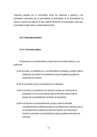 13
originario pagado por el arrendador (más los intereses y gastos) y las
cantidades abonadas por el arrendatario al arrendador. Si el arrendatario no
ejerce la opción de adquirir el bien, deberá devolverlo al arrendador, salvo que
el contrato lo diga hasta un plazo determinado.
2.4.1 Naturaleza jurídica
2.4.1.1 Contrato atípico
El leasing no es reconducible a ninguno de los contratos típicos, y en
particular:
a) No al mutuo, no obstante ser, una financiación verdadera y propia, falta la
obligación de restituir al mutuante las cosas fungibles pasadas en
propiedad al mutuario.
b) No al comodato, por la onerosidad que lo distingue.
c) No a la venta y en particular a la venta en cuotas con reserva de la
propiedad, con la cual presenta alguna afinidad, porque falta el
pasaje de la propiedad del vendedor al comprador.
d) No a la locación o al arrendamiento, porque sobre la afinidad
indudablemente existente prevalecen las diferencias: mientras que en
el arrendamiento cualquiera puede ser locador, en el leasing el
locador es siempre una sociedad que ejerce profesionalmente una
actividad.
 
