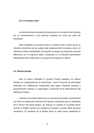 14
2.4.1.2 Contrato mixto
La doctrina Italiana considera al leasing como un contrato mixto, formado
por un arrendamiento y una promesa unilateral de venta por parte del
arrendador.
Esta modalidad se encuadra como un contrato mixto en razón de que la
intención económica de los sujetos está estrechamente vinculada a ellos y la
estructura jurídica característica del alquiler de equipo de producción presenta
diferencias con el esquema típico, consistente en la actividad intermediaria
desarrollada entre el fabricante y el usuario de los equipos o bienes.
2.5 Efectos fiscales
Para la Autora: Elizabeth C. [Control Fiscal], establece los efectos
fiscales por consiguiente por el control fiscal. como el conjunto de actividades
realizadas por Instituciones competentes para lograr, mediante sistemas y
procedimientos diversos, la regularidad y corrección de la administración del
Patrimonio Público.
Y dentro de la política fiscal como el conjunto de medidas e instrumentos
que toma el estado para recaudar los ingresos necesarios para la realización
de la función del sector público. Se produce un cambio en la política fiscal,
cuando el Estado cambia sus programas de gasto o cuando altera sus tipos
impositivos. El propósito de la política fiscal es darle mayor estabilidad al
 