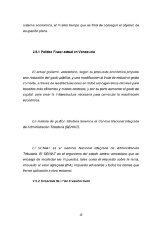 15
sistema económico, al mismo tiempo que se trata de conseguir el objetivo de
ocupación plena.
2.5.1 Política Fiscal actual en Venezuela
El actual gobierno venezolano, según su propuesta económica propone
una reducción del gasto público, y una modificación al tratar de reducir el gasto
corriente, a través de reestructuraciones en todos los organismos oficiales para
hacerlos más eficientes y menos costosos, y por su parte aumentar el gasto de
capital, para crear la infraestructura necesaria para comenzar la reactivación
económica.
En materia de gestión tributaria tenemos el Servicio Nacional Integrado
de Administración Tributaria (SENIAT).
El SENIAT es el Servicio Nacional Integrado de Administración
Tributaria. El SENIAT es el organismo del estado central venezolano que se
encarga de recolectar los impuestos, tales como el impuesto sobre la renta,
impuesto al valor agregado (IVA), impuesto aduaneros y todos los demás que
tienen aplicación a nivel nacional.
2.5.2 Creación del Plan Evasión Cero
 
