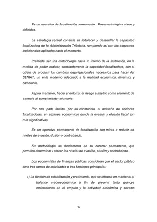 16
Es un operativo de fiscalización permanente. Posee estrategias claras y
definidas.
La estrategia central consiste en fortalecer y desarrollar la capacidad
fiscalizadora de la Administración Tributaria, rompiendo así con los esquemas
tradicionales aplicados hasta el momento.
Pretende ser una metodología hacia lo interno de la Institución, en la
medida de poder evaluar, constantemente la capacidad fiscalizadora, con el
objeto de producir los cambios organizacionales necesarios para hacer del
SENIAT, un ente moderno adecuado a la realidad económica, dinámica y
cambiante.
Aspira mantener, hacia el entorno, el riesgo subjetivo como elemento de
estímulo al cumplimiento voluntario.
Por otra parte facilita, por su constancia, el rediseño de acciones
fiscalizadoras, en sectores económicos donde la evasión y elusión fiscal son
más significativas.
Es un operativo permanente de fiscalización con miras a reducir los
niveles de evasión, elusión y contrabando.
Su metodología se fundamenta en su carácter permanente, que
permitirá determinar y atacar los niveles de evasión, elusión y contrabando.
Los economistas de finanzas públicas consideran que el sector público
tiene tres ramas de actividades o tres funciones principales:
1) La función de estabilización y crecimiento: que se interesa en mantener el
balance macroeconómico a fin de prevenir tanto grandes
inclinaciones en el empleo y la actividad económica y severos
 