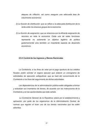 17
ataques de inflación, así como asegurar una adecuada tasa de
crecimiento económico;
2) La función de distribución: que se refiere a la adecuada distribución de la
renta entre los diversos grupos de la economía.
3) La función de asignación: que se relaciona con la eficiente asignación de
recursos en toda la economía. Cada una de estas funciones
representa no solamente un objetivo legítimo de política
gubernamental sino también un importante aspecto de desarrollo
económico.
2.5.3 Control de los Ingresos y Bienes Nacionales
La Contraloría, a los fines de velar por el pago oportuno de los créditos
fiscales podrá solicitar al órgano ejecutor que elabore un cronograma de
actividades de ejecución extrajudicial, que se hará del conocimiento de la
Contraloría a los fines del seguimiento de dichas actividades.
Las dependencias de la administración pública están obligadas a formar
y actualizar sus inventarios de bienes, de acuerdo con las instrucciones de la
Contraloría y en las oportunidades que ésta señale.
La Contraloría General de la República velará por el establecimiento y
aplicación, por parte de los organismos de la Administración Central, de
normas que regulen el buen uso de los bienes nacionales que les estén
adscritos.
 