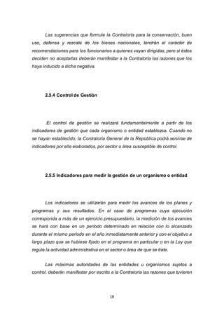 18
Las sugerencias que formule la Contraloría para la conservación, buen
uso, defensa y rescate de los bienes nacionales, tendrán el carácter de
recomendaciones para los funcionarios a quienes vayan dirigidas, pero si éstos
deciden no aceptarlas deberán manifestar a la Contraloría las razones que los
haya inducido a dicha negativa.
2.5.4 Control de Gestión
El control de gestión se realizará fundamentalmente a partir de los
indicadores de gestión que cada organismo o entidad establezca. Cuando no
se hayan establecido, la Contraloría General de la República podrá servirse de
indicadores por ella elaborados, por sector o área susceptible de control.
2.5.5 Indicadores para medir la gestión de un organismo o entidad
Los indicadores se utilizarán para medir los avances de los planes y
programas y sus resultados. En el caso de programas cuya ejecución
corresponda a más de un ejercicio presupuestario, la medición de los avances
se hará con base en un período determinado en relación con lo alcanzado
durante el mismo período en el año inmediatamente anterior y con el objetivo a
largo plazo que se hubiese fijado en el programa en particular o en la Ley que
regule la actividad administrativa en el sector o área de que se trate.
Las máximas autoridades de las entidades u organismos sujetos a
control, deberán manifestar por escrito a la Contraloría las razones que tuvieren
 