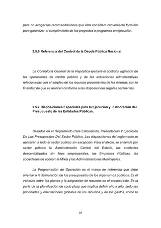 19
para no acoger las recomendaciones que ésta considere conveniente formular
para garantizar el cumplimiento de los proyectos o programas en ejecución.
2.5.6 Referencia del Control de la Deuda Pública Nacional
La Contraloría General de la República ejercerá el control y vigilancia de
las operaciones de crédito público y de las actuaciones administrativas
relacionadas con el empleo de los recursos provenientes de las mismas, con la
finalidad de que se realicen conforme a las disposiciones legales pertinentes.
2.5.7 Disposiciones Especiales para la Ejecución y Elaboración del
Presupuesto de las Entidades Públicas.
Basados en el Reglamento Para Elaboración, Presentación Y Ejecución
De Los Presupuestos Del Sector Público. Las disposiciones del reglamento se
aplicarán a todo el sector público sin excepción. Para el afecto, se entiende por
sector público la Administración Central del Estado, las entidades
descentralizadas sin fines empresariales, las Empresas Públicas, las
sociedades de economía Mixta y las Administraciones Municipales.
La Programación de Operación es el marco de referencia que debe
orientar a la formulación de los presupuestos de los organismos públicos. Es el
vehículo entre los planes y la asignación de recursos en el presupuesto. Es la
parte de la planificación de corto plazo que implica definir año a año, tanto las
prioridades y orientaciones globales de los recursos y de los gastos, como la
 