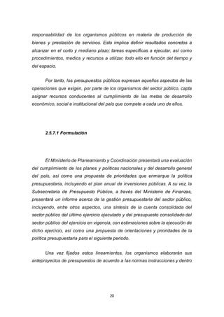 20
responsabilidad de los organismos públicos en materia de producción de
bienes y prestación de servicios. Esto implica definir resultados concretos a
alcanzar en el corto y mediano plazo; tareas específicas a ejecutar, así como
procedimientos, medios y recursos a utilizar, todo ello en función del tiempo y
del espacio.
Por tanto, los presupuestos públicos expresan aquellos aspectos de las
operaciones que exigen, por parte de los organismos del sector público, capta
asignar recursos conducentes al cumplimiento de las metas de desarrollo
económico, social e institucional del país que compete a cada uno de ellos.
2.5.7.1 Formulación
El Ministerio de Planeamiento y Coordinación presentará una evaluación
del cumplimiento de los planes y políticas nacionales y del desarrollo general
del país, así como una propuesta de prioridades que enmarque la política
presupuestaria, incluyendo el plan anual de inversiones públicas. A su vez, la
Subsecretaria de Presupuesto Público, a través del Ministerio de Finanzas,
presentará un informe acerca de la gestión presupuestaria del sector público,
incluyendo, entre otros aspectos, una síntesis de la cuenta consolidada del
sector público del último ejercicio ejecutado y del presupuesto consolidado del
sector público del ejercicio en vigencia, con estimaciones sobre la ejecución de
dicho ejercicio, así como una propuesta de orientaciones y prioridades de la
política presupuestaria para el siguiente periodo.
Una vez fijados estos lineamientos, los organismos elaborarán sus
anteproyectos de presupuestos de acuerdo a las normas instrucciones y dentro
 
