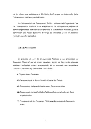 21
de los plazos que establezca el Ministerio de Finanzas, por intermedio de la
Subsecretaria de Presupuesto Público.
La Subsecretaria de Presupuesto Público elaborará el Proyecto de Ley
de Presupuestos Públicos y los anteproyectos de presupuestos preparados
por los organismos, someterá dicho proyecto al Ministerio de Finanzas, para la
aprobación del Poder Ejecutivo, Concejo de Ministros, y en su posterior
remisión al poder legislativo.
2.5.7.2 Presentación
El proyecto de Ley de presupuestos Públicos a ser presentado al
Congreso Nacional por el poder ejecutivo, dentro de las treinta primeras
sesiones ordinarias, estará acompañado de un mensaje con respectivos
cuadros consolidados y constará de cinco títulos:
I. Disposiciones Generales
II. Presupuesto de la Administración Central del Estado
III. Presupuesto de las Administraciones Departamentales
IV. Presupuesto de las Entidades Públicas Descentralizadas sin fines
empresariales
V. Presupuesto de las Empresas Públicas y Sociedades de Economía
Mixta.
 