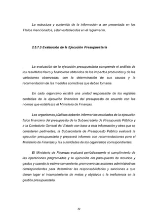 22
La estructura y contenido de la información a ser presentada en los
Títulos mencionados, están establecidas en el reglamento.
2.5.7.3 Evaluación de la Ejecución Presupuestaria
La evaluación de la ejecución presupuestaria comprende el análisis de
los resultados físico y financieros obtenidos de los impactos producidos y de las
variaciones observadas, con la determinación de sus causas y la
recomendación de las medidas correctivas que deban tomarse.
En cada organismo existirá una unidad responsable de los registros
contables de la ejecución financiera del presupuesto de acuerdo con las
normas que establezca el Ministerio de Finanzas.
Los organismos públicos deberán informar los resultados de la ejecución
físico financiero del presupuesto de la Subsecretaria de Presupuesto Público y
a la Contaduría General del Estado con base a esta información y otras que se
consideren pertinentes, la Subsecretaría de Presupuesto Público evaluará la
ejecución presupuestaria y preparará informes con recomendaciones para el
Ministerio de Finanzas y las autoridades de los organismos correspondientes.
El Ministerio de Finanzas evaluará periódicamente el cumplimiento de
las operaciones programadas y la ejecución del presupuesto de recursos y
gastos y cuando lo estime conveniente, promoverá las acciones administrativas
correspondientes para determinar las responsabilidades y sanciones a que
dieran lugar el incumplimiento de metas y objetivos o la ineficiencia en la
gestión presupuestaria.
 