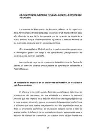 23
2.5.8 CIERRE DEL EJERCICIO Y CUENTA GENERAL DE INGRESOS
Y EGRESOS
Las cuentas del Presupuesto de Recursos y Gastos de los organismos
de la Administración Central del Estado se cerrarán al 31 de diciembre de cada
año. Después de esa fecha los recursos que se recauden se imputarán al
nuevo ejercicio aunque la correspondiente liquidación o derecho de cobro de
los mismos se haya originado en ejercicios anteriores.
Con posterioridad al 31 de diciembre, no podrán asumirse compromisos
ni devengarse gastos con cargo a las apropiaciones presupuestarias del
ejercicio que se cierra en esa fecha.
Los medios de pago de los organismos de la Administración Central del
Estado, al cierre del ejercicio presupuestario, se considerarán existencias al
Tesoro Nacional.
2.6 Influencia del impuesto en las decisiones de inversión, de localización
y de financiamiento.
El ahorro y la inversión son dos factores esenciales para determinar las
posibilidades de crecimiento de una economía. La renuncia al consumo
presente que está implícita en la decisión de destinar una mayor proporción de
la renta a ahorro e inversión, genera un aumento de la capacidad productiva de
la economía que hace posible una producción más alta en periodos futuros, es
decir, el crecimiento económico. En el presente epígrafe, vamos a tratar de
analizar cuál es la influencia de los impuestos societarios y personales sobre la
decisión de inversión de la empresa. Una cuestión previa de gran interés será
 