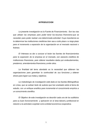 1
INTRODUCCION
La presente investigación es la Fuente de Financiamiento; Son las vías
que utilizan las empresas para poder tener los recursos financieros que se
necesiten para poder realizar una determinada actividad. Cuya importancia es
la determinar las instituciones crediticias bien sea a corto plazo o a largo plazo
para el incremento o expansión de la organización en el mercado nacional o
foráneo.
El Intereses es dar a conocer al lector las fuentes de financiamientos
para la expansión de la empresa en el mercado, con asesoría crediticia de
instituciones financieras, para obtener resultados dados por endeudamientos,
prestamos, arrendamientos financieros y entre otros.
La finalidad del tema abordado es la necesidad que obtienen las
organizaciones para garantizar la continuidad de sus funciones y obtener
dinero para lograr sus metas y objetivos.
La metodología de investigación está dada en las fuentes Bibliográficas
en Línea, que se extraer texto de autores que han analizado sobre el tema de
estudio, con un enfoque analítico para incrementar el conocimiento empírico a
un conocimiento científico.
El Objetivo de esta investigación es describir cada uno de los subtítulos
para su buen funcionamiento y aplicación en el área laboral y profesional en
relación a la actividad a explotar como entidad económica cooperativa.
 