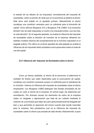 24
el estudio de los efectos de los impuestos, concretamente del impuesto de
sociedades, sobre la porción de renta que en la economía se destina al ahorro.
Este tema será tratado en el apartado primero. Naturalmente el ahorro
constituye una condición necesaria pero no suficiente para la formación de
capital. Como afirman Musgrave, R.A. y Musgrave, P.B. (1980): "Los inversores
también han de estar dispuestos a invertir y los impuestos entran, una vez más,
en esta decisión". En el segundo apartado, se analiza la influencia del impuesto
de sociedades sobre la decisión de inversión de la empresa utilizando los
distintos modelos teóricos del comportamiento de la inversión expuestos en el
epígrafe anterior. Por último en el tercer apartado de este epígrafe se analiza la
influencia de los impuestos tanto societarios como personales sobre el coste de
uso del capital.
2.6.1 Influencia del Impuesto de Sociedades sobre el ahorro
Como ya hemos señalado, el ahorro de la economía, al determinar la
cantidad de fondos que están disponibles para la acumulación de capital,
constituye una condición necesaria aunque no suficiente para la realización de
la inversión. Veamos la influencia del impuesto de sociedades sobre el ahorro
empresarial. Los Musgrave (1980) distinguen dos fuentes principales de las
cuales se nutre el ahorro de la empresa. En primer lugar, las dotaciones por
amortización. Por diversas causas los elementos de activo de la empresa
sufren un desgaste o depreciación que trata de ser cubierto mediante la
creación de unos fondos que tratan de cubrir aproximadamente tal desgaste del
bien y que permitirán la reposición del mismo cuando éste resulte inservible
para la empresa. Nos planteamos cual es la influencia del impuesto de
sociedades sobre el ahorro que procede de estos fondos. Naturalmente, si para
 