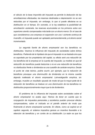 25
el cálculo de la base imponible del impuesto se permite la deducción de las
amortizaciones efectuadas, las reservas destinadas a depreciación no se ven
reducidas por el impuesto; sin embargo, lo que sí puede afectarse es su
distribución en el tiempo. En concreto, si la ley establece la posibilidad de
amortización acelerada, las reservas acumuladas en los primeros actos son
superiores siendo compensadas más tarde con un ahorro menor. En el caso de
que consideremos una empresa en expansión con una  corriente continua de
inversi6n, el impuesto puede ser aplazado permanentemente y el ahorro social
incrementado.
La segunda fuente de ahorro empresarial son los beneficios no
distribuidos. Veamos la influencia del impuesto de sociedades sobre dichos
beneficios. Partiendo de la hipótesis de que el impuesto no se traslada sino que
es soportado por los propietarios del capital, su efecto será una reducci6n de
los beneficios de la empresa en la cuantía del impuesto. La medida en que tal
reducci6n de beneficios puede traducirse o no en una reducci6n de beneficios
no distribuidos frente a dividendos es una cuesti6n de carácter empírico. Desde
el punto de vista teórico, podría ocurrir, por ejemplo, que la reducción de
beneficios provoque una disminuci6n de dividendos en la misma cuantía
dejando inalterado el ahorro empresarial. Lainvestigaci6n empírica, sin
embargo, muestra un resultado opuesto de modo tal que la mayor parte de la
reducción de beneficios se traduce en una disminución de los beneficios no
distribuidos proporcionalmente mayor que la de dividendos.
El problema de la influencia del impuesto sobre sociedades sobre el
ahorro empresarial no acaba aquí. Hemos de tener en cuenta que la
conjugación de impuestos personales y societarios pueden provocar efectos
compensadores, sobre el indicado en el párrafo anterior de modo que
finalmente el ahorro empresarial aumente. En efecto, como se explicó en el
capítulo segundo, el sistema impositivo genera un incentivo favorable a la
retención de beneficios y en contra de su distribuci6n. La razón es que los
 