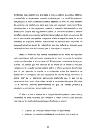 26
dividendos están doblemente gravados, a nivel societario. Cuando se obtienen
y a nivel del socio perceptor cuando se distribuyen; Los beneficios retenidos
son gravados a nivel societario cuando se obtienen y a nivel del socio en forma
de ganancias de capital, pero dado que éstas sólo se gravan en el momento de
su realización, el socio, en general, preferirá la retención de los beneficios a su
distribución. Según este argumento existiría un incentivo favorable a retener
beneficios como consecuencia del sistema impositivo, es decir, un aumento del
ahorro empresarial que podría compensar el efecto negativo sobre tal ahorro
analizado en el párrafo anterior. Naturalmente el resultado final no puede ser
alcanzado desde un punto de vista teórico sino que deberá ser aclarado, para
cada realidad y momento concretos, por la investigación empírica.
Hasta el momento nos hemos concentrado en el efecto del impuesto
sobre sociedades sobre el ahorro empresarial sin tener en cuenta las posibles
consecuencias sobre el ahorro personal. Sin embargo, corno destacan algunos
autores, es posible que los cambios en el ahorro de la empresa induzcan
variaciones de carácter compensatorio sobre el ahorro personal de tal modo
que si, por ejemplo, el efecto de incentivación sobre los beneficios no
distribuidos se compensa con una reducción del ahorro de los individuos, el
ahorro total de la economía permanece inalterado con lo que no se
incrementan los fondos disponibles para la acumulación de capital. Feldstein
(1973) presenta pruebas econométricas de que los ahorros personal y
societario se compensan aproximadamente.
El efecto sobre el ahorro de la integración de impuestos personales y
societarios ha sido estudiado por Fe1dstein y Frisch (1977). Estos analizan
tres vías por las cuales la integración puede afectar al ahorro:
 A través de cambios en el ahorro de las sociedades.
 A través de cambios en la tasa de rendimiento de los ahorros.
 