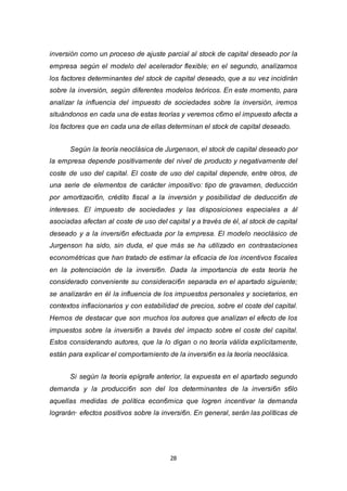 28
inversión corno un proceso de ajuste parcial al stock de capital deseado por la
empresa según el modelo del acelerador flexible; en el segundo, analizarnos
los factores determinantes del stock de capital deseado, que a su vez incidirán
sobre la inversión, según diferentes modelos teóricos. En este momento, para
analizar la influencia del impuesto de sociedades sobre la inversión, iremos
situándonos en cada una de estas teorías y veremos c6mo el impuesto afecta a
los factores que en cada una de ellas determinan el stock de capital deseado.
Según la teoría neoclásica de Jurgenson, el stock de capital deseado por
la empresa depende positivamente del nivel de producto y negativamente del
coste de uso del capital. El coste de uso del capital depende, entre otros, de
una serie de elementos de carácter impositivo: tipo de gravamen, deducción
por amortizaci6n, crédito fiscal a la inversión y posibilidad de deducci6n de
intereses. El impuesto de sociedades y las disposiciones especiales a ál
asociadas afectan al coste de uso del capital y a través de él, al stock de capital
deseado y a la inversi6n efectuada por la empresa. El modelo neoclásico de
Jurgenson ha sido, sin duda, el que más se ha utilizado en contrastaciones
econométricas que han tratado de estimar la eficacia de los incentivos fiscales
en la potenciación de la inversi6n. Dada la importancia de esta teoría he
considerado conveniente su consideraci6n separada en el apartado siguiente;
se analizarán en él la influencia de los impuestos personales y societarios, en
contextos inflacionarios y con estabilidad de precios, sobre el coste del capital.
Hemos de destacar que son muchos los autores que analizan el efecto de los
impuestos sobre la inversi6n a través del impacto sobre el coste del capital.
Estos considerando autores, que la lo digan o no teoría válida explícitamente,
están para explicar el comportamiento de la inversi6n es la teoría neoclásica.
Si según la teoría epígrafe anterior, la expuesta en el apartado segundo
demanda y la producci6n son del los determinantes de la inversi6n s6lo
aquellas medidas de política econ6mica que logren incentivar la demanda
lograrán· efectos positivos sobre la inversi6n. En general, serán las políticas de
 