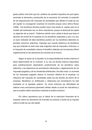 29
gasto público más bien que las· políticas de carácter impositivo las que logren
aumentar la demanda y producci6n de la economía. En concreto, la variaci6n
de las disposiciones del impuesto de sociedades que afectan al coste de uso
del capital no conseguirán incentivar lá inversi6n porque como afirma Rosen
(1984),: "los beneficios fiscales pueden hacer más barato el .capital, pero en el
modelo del acelerador eso no tiene importancia, porque la demanda de capital
no depende de su precio" Podemos admitir como válida la teoría que basa la
decisión de invertir de la empresa en los beneficios esperados y que, a su vez,
un buen indicador de tales beneficios podrían ser los beneficios obtenidos en
periodos próximos anteriores. Supongo que cuando hablamos de beneficios
hay que entender en todo caso esta magnitud neta de impuestos. Entonces, si
el impuesto de sociedades reduce el beneficio obtenido por la empresa influirá
negativamente en las decisiones de inversión de la misma.
Según la teoría de la liquidez, es la disponibilidad de fondos internos el
factor determinante de la inversión. A su vez, los fondos internos disponibles
para autofinanciación dependerán positivamente de los beneficios netos
obtenidos y las dotaciones de amortización efectuadas y negativamente de los
impuestos pagados y de los dividendos distribuidos. De este modo, un aumento
de los impuestos pagados reduce la inversión efectiva de la empresa. La
influencia del impuesto de sociedades sobre las dos fuentes de ahorro de la
empresa: Beneficios no distribuidos y dotaciones por amortización ha sido
analizada en el apartado anterior. Ya vimos entonces las dificultades de
obtener unas conclusiones generales válidas desde un punto de vista teórico y
que la cuestión debía resolverse mediante el análisis empírico.
Por último apuntemos que el efecto de la estructura financiera de la
empresa sobre las decisiones de inversi6n se produce a través de su impacto
sobre el coste de uso del capital.
 
