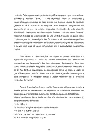 31
producto. Esto supone una importante simplificación puesto que, como afirman
Boadway y Wildasin (1984),: " '" los impuestos sobre las sociedades y
personales son impuestos de base amplia que tendrán efectos de equilibrio
general en la economía en su conjunto". Para empezar, imaginemos una
economía en la que no existen impuestos ni inflaci6n. En esta situación
simplificada, la empresa empleará capital hasta el punto en que el beneficio
marginal derivado de la adquisici6n de una unidad de capital se iguale con el
coste marginal de dicha adquisici6n. En presencia de mercados competitivos,
el beneficio marginal coincide con el valor del producto marginal del capital que,
a su vez, será igual al precio del producto por la productividad marginal del
capital.
Para definir el coste marginal del capital es preciso establecer los
siguientes supuestos: El activo de capital experimenta una depreciación
económica a una tasa anual d. Por tanto, si el precio de una unidad física es q,
como consecuencia del desgaste o depreciación, el valor del bien se reducirá a
q(l-d). Por .tanto la depreciación es considerada como un costo; la razón es
que si la empresa continúa utilizando el activo, tendrá que efectuar unos gastos
para compensar el desgaste natural y poder mantener as! la eficiencia
productiva del capital.
Para la financiación de la inversión, la empresa utiliza fondos propios y
fondos ajenos. Si llamamos b a la proporción de la inversión financiada con
deuda que, por simplicidad, suponemos constante, i al coste de los fondos
ajenos y e al coste de los fondos propios, el coste financiero de la empresa (r)
adoptará la forma siguiente:
r = b i + (1-b) e
La condición marginal se expresa por la ecuación:
P t PMK = qt 1 (1+r) - q.(1-d)
Siendo: Pt ~ Precio del producto en el periodo t
PMK = Producto marginal del capital
 