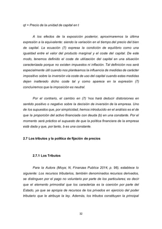 32
qt = Precio de la unidad de capital en t
A los efectos de la exposición posterior, aproximaremos la última
expresión a la equivalente: siendo la variación en el tiempo.del precio del bien
de capital. La ecuación (7) expresa la condición de equilibrio como una
igualdad entre el valor del producto marginal y el coste del capital. De este
modo, tenemos definido el coste de utilización del capital en una situación
caracterizada porque no existen impuestos ni inflación. Tal definición nos será
especialmente útil cuando nos planteamos la influencia de medidas de carácter
impositivo sobre la inversión vía coste de uso del capital cuando estas medidas
dejen inalterado dicho coste tal y como aparece en la expresión (7)
concluiremos que la imposición es neutral.
Por el contrario, el cambio en (7) 'nos hará deducir distorsiones en
sentido positivo o negativo sobre la decisión de inversión de la empresa. Uno
de los supuestos que, por simplicidad, hemos introducido en el análisis es el de
que la proporción del activo financiada con deuda (b) en una constante. Por el
momento será práctico el supuesto de que la política financiera de la empresa
está dada y que, por tanto, b es una constante.
2.7 Los tributos y la política de fijación de precios
2.7.1 Los Tributos
Para la Autora (Moya; N, Finanzas Publica 2014, p. 98), establece lo
siguiente: Los recursos tributarios, también denominados recursos derivados,
se distinguen por el pago no voluntario por parte de los particulares; es decir
que el elemento primordial que los caracteriza es la coerción por parte del
Estado, ya que se apropia de recursos de los privados en ejercicio del poder
tributario que le atribuye la ley. Además, los tributos constituyen la principal
 