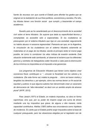 33
fuente de recursos con que cuenta el Estado para afrontar los gastos que se
originan en la realización de sus fines políticos, económicos y sociales. Por ello,
los tributos tienen una función social que cumplir, y trascienden el campo
académico.
Nuestro país se ha caracterizado por el desconocimiento de la sociedad
civil sobre el tema tributario. Se supone que dada su especificidad técnica y
complejidad, es accesible solo a especialistas. Si los ciudadanos se
preocuparan por el sistema tributario que rige en una sociedad, seguramente
no habría abusos ni excesiva regresividad. Parecería ser que, en la Argentina,
la vinculación de los ciudadanos con el sistema tributario solamente se
materializa en el pago de los tributos; siendo el principio rector el menor pago
posible, tal como lo corroboran los altos índices de evasión existente. Esta
situación lentamente está cambiando, al observar el reclamo que los diferentes
gremios y centrales de trabajadores están llevando a cabo para la disminución
de los mínimos no imponibles en el impuesto a las ganancias.
Los programas de Educación tributaria que tienen como objetivo crear
conciencia fiscal, contribuyen a: “…vincular la fiscalidad con los valores y la
ciudadanía. (De esta forma se) instala la pregunta … cómo se hacen ciertos y
tangibles los derechos o, por ejemplo, cómo las normas tienen un fin social de
equidad y justicia: lo que algunos autores han denominado crear un escenario
de democracia de “alta intensidad”, es decir con un sentido amplio de alcance
plural” (AFIP, 2012).
Para Jarach (1971) el Estado, en materia impositiva, no obra en forma
caprichosa; sino que, por su poder de imperio exige una suma de dinero
mediante una ley impositiva que grava, de alguna u otra manera, cierta
capacidad contributiva. Ataliba (1987) define esa circunstancia como hipótesis
de incidencia. Es cierto que el Estado podría exigir impuestos sobre la base de
cualquier presupuesto, pero las situaciones elegidas por el legislador son de
 
