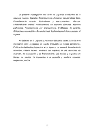 2
La presente investigación está dada en Capítulos distribuidos de la
siguiente manera: Capitulo I; Financiamiento: definición, características, tipos.
Financiamiento externo: Instituciones y comportamiento. Deudas.
Financiamiento interno: Financiamiento en acciones comunes. Acciones
preferentes. Financiamiento por arrendamiento. Certificados de garantía.
Obligaciones convertibles. Ambiente fiscal: Implicaciones de los impuestos al
ingreso.
No obstante en el Capítulo II; Política de estructura capital. Análisis de la
imposición sobre sociedades de capital (impuestos al ingreso corporativo).
Política de dividendos (impuestos a los ingresos personales). Arrendamiento
financiero. Efectos fiscales. Influencia del impuesto en las decisiones de
inversión, de localización y de financiamiento. Los tributos y la política de
fijación de precios. La imposición a la pequeña y mediana empresa,
cooperativa y mixta.
 
