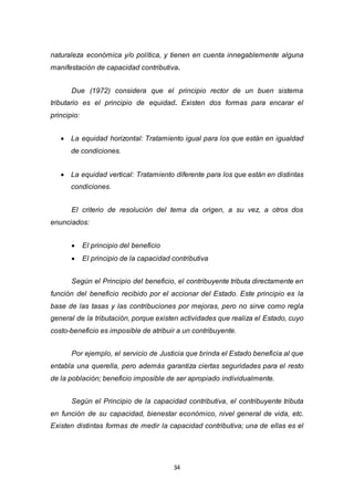 34
naturaleza económica y/o política, y tienen en cuenta innegablemente alguna
manifestación de capacidad contributiva.
Due (1972) considera que el principio rector de un buen sistema
tributario es el principio de equidad. Existen dos formas para encarar el
principio:
 La equidad horizontal: Tratamiento igual para los que están en igualdad
de condiciones.
 La equidad vertical: Tratamiento diferente para los que están en distintas
condiciones.
El criterio de resolución del tema da origen, a su vez, a otros dos
enunciados:
 El principio del beneficio
 El principio de la capacidad contributiva
Según el Principio del beneficio, el contribuyente tributa directamente en
función del beneficio recibido por el accionar del Estado. Este principio es la
base de las tasas y las contribuciones por mejoras, pero no sirve como regla
general de la tributación, porque existen actividades que realiza el Estado, cuyo
costo-beneficio es imposible de atribuir a un contribuyente.
Por ejemplo, el servicio de Justicia que brinda el Estado beneficia al que
entabla una querella, pero además garantiza ciertas seguridades para el resto
de la población; beneficio imposible de ser apropiado individualmente.
Según el Principio de la capacidad contributiva, el contribuyente tributa
en función de su capacidad, bienestar económico, nivel general de vida, etc.
Existen distintas formas de medir la capacidad contributiva; una de ellas es el
 