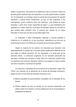 35
rédito o la ganancia, otra puede ser el patrimonio, otra, el consumo. Cada una
de ellas genera distintos tipos de impuestos: a la renta, patrimoniales, al gasto,
etc. Es importante, sin embargo, tener en cuenta que los principios de equidad
horizontal y vertical tienen limitaciones, ya que no dan respuesta a dos
interrogantes: ¿cómo sabemos entre dos individuos, cuál disfruta de mayor
bienestar o quién tiene mayor capacidad de pago?, y ¿qué entendemos por
igualdad en el trato? Además, el principio de equidad vertical no nos dice en
qué medida debe contribuir más, la persona que disfruta de un mayor
bienestar; lo único que nos dice es que debe pagar más.
La respuesta a estos interrogantes responde a razones políticas e
históricas en el contexto en el que ocurrieron; entendemos por ello que es
fundamental vincular a la Política con el estudio de las Finanzas públicas.
Según la mayoría de los autores, los impuestos que resuelven más
apropiadamente la cuestión de la equidad vertical (tratamiento diferente de los
que están en distinta situación) son los impuestos a la renta neta de las
personas físicas. La estructura progresiva de las alícuotas (aumentan las
alícuotas a medida que aumenta la renta), tiene una valoración positiva entre
los estudiosos de los temas tributarios, debido a que respeta, en mayor medida
que otros impuestos, el principio de equidad.
La evolución y naturaleza de los principios de la imposición, según Due
(1972), son producto de la aplicación de la teoría del bienestar económico.
Según el autor, los tres fines del bienestar económico, son:
1) Máxima igualdad de oportunidades, compatible con el bienestar de los
demás,
2) Niveles óptimos de vida, en función de los recursos disponibles, del
estado actual de la técnica y de las preferencias de los consumidores y
propietarios de factores,
 