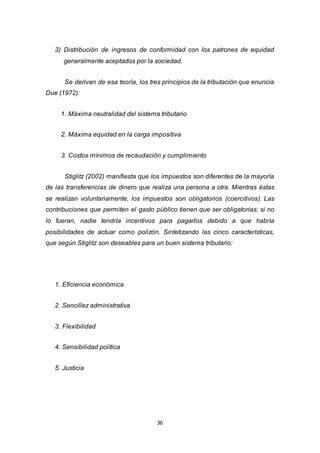 36
3) Distribución de ingresos de conformidad con los patrones de equidad
generalmente aceptados por la sociedad.
Se derivan de esa teoría, los tres principios de la tributación que enuncia
Due (1972):
1. Máxima neutralidad del sistema tributario
2. Máxima equidad en la carga impositiva
3. Costos mínimos de recaudación y cumplimiento
Stiglitz (2002) manifiesta que los impuestos son diferentes de la mayoría
de las transferencias de dinero que realiza una persona a otra. Mientras éstas
se realizan voluntariamente, los impuestos son obligatorios (coercitivos). Las
contribuciones que permiten el gasto público tienen que ser obligatorias; si no
lo fueran, nadie tendría incentivos para pagarlos debido a que habría
posibilidades de actuar como polizón. Sintetizando las cinco características,
que según Stiglitz son deseables para un buen sistema tributario:
1. Eficiencia económica
2. Sencillez administrativa
3. Flexibilidad
4. Sensibilidad política
5. Justicia
 