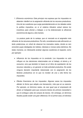 37
1. Eficiencia económica: Este principio nos expresa que los impuestos no
deberían interferir en la asignación eficiente de los recursos productivos.
Una de las cuestiones que surge persistentemente en los debates sobre
la política impositiva, es si el sistema tributario actual reduce los
incentivos para ahorrar y trabajar, o si ha distorsionado la eficiencia
económica de alguna u otra manera.
La postura parte de la certeza, que el mercado es el asignador más
eficiente de los recursos productivos. Por ello, consideramos esta afirmación un
tanto pretenciosa, en virtud de observar los mercados reales, donde es raro
encontrar pujas desligadas de lobbies, intereses e incluso actos delictivos. De
todas maneras, es interesante analizar algunas cuestiones al respecto, como
por ejemplo:
 Influencia de los impuestos en la conducta: Los impuestos no solo
influyen en las decisiones relacionadas con el trabajo, el ahorro y el
consumo; sino que también lo hacen en el ritmo de explotación de los
recursos naturales y, en general, en toda actividad productiva. No existe
ninguna decisión importante relacionada con la asignación de los
factores productivos en la que no incidan de una u otra forma los
impuestos.
 Efectos financieros de los impuestos: Algunas veces los impuestos
afectan la forma que adopta una transacción, más que en su esencia.
Por ejemplo, en términos reales, da casi igual que el empresario dé
dinero al trabajador para que consuma bienes de primera necesidad o
que le entregue vales de compra de bienes. Sin embargo, en términos
fiscales puede existir una gran diferencia. En el primer caso, el individuo
 